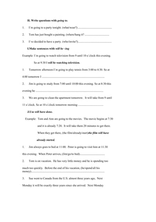 H. Write questions with going to.

1.      I´m going to a party tonight. (what/wear?) ...............................................

2.      Tom has just bought a painting. (where/hang it? ..................................

3.      I´ve decided to have a party. (who/invite?)...............................................

      I.Make sentences with will be –ing

Example: I´m going to watch television from 9 until 10 o´clock this evening.

               So at 9:30 I will be watching television.

1.      Tomorrow afternoon I´m going to play tennis from 3:00 to 4:30. So at

4:00 tomorrow I .......................................................................................

2.      Jim is going to study from 7:00 until 10:00 this evening. So at 8:30 this

evening he ..............................................................................................

3.      We are going to clean the apartment tomorrow. It will take from 9 until

11 o´clock. So at 10 o´clock tomorrow morning ...................................

      J.Use will have done.

     Example: Tom and Ann are going to the movies. The movie begins at 7:30

                   and it is already 7:20. It will take them 20 minutes to get there.

                   When they get there, (the film/already/start)the film will have

                  already started.

1.      Jim always goes to bed at 11:00. Peter is going to visit him at 11:30

this evening. When Peter arrives, (Jim/go/to bed)...................................

2.      Tom is on vacation. He has very little money and he is spending too

much too quickly. Before the end of his vacation, (he/spend/all his
money)......................................................................................................

3.      Sue went to Canada from the U.S. almost three years ago, Next

Monday it will be exactly three years since she arrived. Next Monday
 