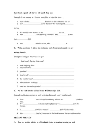 hurt teach spend sell throw fall catch buy cost

Example: I was hungry, so I bought something to eat at the store.

     1. Tom´s father...................................him how to drive when he was 17.
     2. Don........................................down the stairs this morning and ..................

his leg.

     3. We needed some money, so we ...................................our car.
     4. Ann............................a lot of money yesterday. She.......................a dress

that.........................$80.

     5. Jim.............................the ball to Sue, who...................................it.

C. Write questions. A friend has just come back from vacation and you are

asking about it.

Example: where/go? Where did you go?

             food/good? Was the food good?

     1. how long/stay there? ......................................................................................
     2. stay in a hotel? ...............................................................................................

     3. go/alone? .......................................................................................................

     4. how/travel? ....................................................................................................

     5. the weather/nice? ..........................................................................................

     6. what/do in the evenings? ...............................................................................

     7. meet any interesting people?..........................................................................

D.    Put the verb into the correct form. Use the simple past.

Example: I didn´t go (not/go) to work yesterday because I wasn´t (not/be) well.

     1. Tom ............................(not/shave) this morning because he............................ (not/have)
        time.
     2. We .................................(not/eat) anything because we..............................(not /be)
        hungry.

     3. I ...............................(not/rush) because I .......................(not/be) in a hurry.

     4. She .............................(not/be) interested in the book because she (not/understand)it.

PRESENT PERFECT

A.     You are writing a letter to a friend and giving news about people you both
 