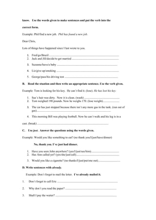 know. Use the words given to make sentences and put the verb into the

correct form.

Example: Phil/find a new job. Phil has found a new job.

Dear Chris,

Lots of things have happened since I last wrote to you.

      1. Fred/go/Brazil .................................................................................................
      2. Jack and Jill/decide/to get married .................................................................

      3. Suzanne/have/a baby ....................................................................................

      4. Liz/give up/smoking .......................................................................................

      5. George/pass/his driving test ..........................................................................

B.     Read the stuation and then write an appropriate sentence. Use the verb given.

Example: Tom is looking for his key. He can´t find it. (lose). He has lost his key.

      1. Sue´s hair was dirty. Now it is clean. (wash) .................................................
      2. Tom weighed 190 pounds. Now he weighs 170. (lose weight).......................

      3. The car has just stopped because there isn´t any more gas in the tank. (run out of
         gas).......................................................................................................

      4. This morning Bill was playing football. Now he can´t walk and his leg is in a

cast. (break) ...................................................................................................

C.     Use just. Answer the questions using the words given.

Example: Would you like something to eat? (no thank you/I/just/have/dinner)

               No, thank you. I´ve just had dinner.

      1. Have you seen John anywhere? (yes/I/just/see/him).......................................
      2. Has Ann called yet? (yes/she/just/call)............................................................

      3. Would you like a cigarette? (no thanks/I/just/put/one out)...............................

D. Write sentences with already.

     Example: Don´t forget to mail the letter. I´ve already mailed it.

1.      Don´t forget to call Eric ....................................................................................

2.      Why don´t you read the paper? .......................................................................

3.      Shall I pay the waiter? .....................................................................................
 