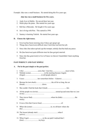 Example: Jake runs a small business. He started doing this five years ago.

            Jake has run a small business for five years.

     1. Andy lives in Dublin. He moved there last year.
     2. Helen plays the piano. She started two years ago.

     3. Rob has a Mercedes. He bought it five years ago.

     4. Jan is living with Pete. This started in 1994.

     5. Sammy is learning Turkish. He started four years ago.

D.    Choose the right tenses.

     1. It (is/was/has been) snowing since I (have got up/got up)
     2. Things (have been/were) difficult since Carol (has lost/lost) her job.

     3. Since Jake (has taken up/took up) the trumpet, nobody (has/has had) any peace.

     4. He (has been/was) quite different since he (has got/got) married.

     5. Since she (has gone/went) to live in France we (haven´t heard/didn´t hear) anything
        from her.

PAST PERFECT AND PAST SIMPLE

A.    Put in the past simple or the past perfect.

     1. I (be) ................................sorry that I (not be)..............................nicer to him.
     2. Nobody (come)...............................to the meeting because Angela
        (forget) ....................................to tell people about it.

     3. I (see) ..............................her somewhere before – I (know) ......................

     4. Because he (not check)...................................the oil for so long, the car
        (break) .......................................down.

     5. She couldn´t find the book that I (lend) ...........................................her.

     6. All the people we (invite).........................................turned up and some that we ( not
        invite) ............................................

     7. They (never find)...........................................where he (hide) ............................the
        money.

     8. It was a firm that I (never hear) ...........................................of.

     9. When she (come) .........................................in, we all knew where she
        (be) ...........................................

     10. The lesson (already start) .............................................when I
         (arrive) ...........................................

     11. When I (get) ...............................to the car park I realised that I
         (lose) ................................ my keys.
 