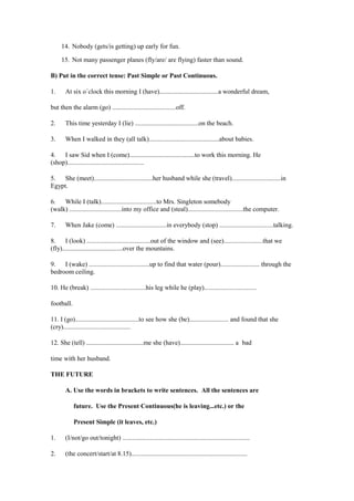 14. Nobody (gets/is getting) up early for fun.

     15. Not many passenger planes (fly/are/ are flying) faster than sound.

B) Put in the correct tense: Past Simple or Past Continuous.

1.     At six o´clock this morning I (have)....................................a wonderful dream,

but then the alarm (go) .......................................off.

2.     This time yesterday I (lie) .......................................on the beach.

3.     When I walked in they (all talk)...........................................about babies.

4.   I saw Sid when I (come)........................................to work this morning. He
(shop)...............................................

5.   She (meet)....................................her husband while she (travel)..............................in
Egypt.

6.   While I (talk)..................................to Mrs. Singleton somebody
(walk) ................................into my office and (steal)..................................the computer.

7.     When Jake (come) ...............................in everybody (stop) .................................talking.

8.     I (look) .......................................out of the window and (see)........................that we
(fly).....................................over the mountains.

9.   I (wake) .....................................up to find that water (pour)........................ through the
bedroom ceiling.

10. He (break) ..................................his leg while he (play)................................

football.

11. I (go).......................................to see how she (be)........................ and found that she
(cry).........................................

12. She (tell) ...................................me she (have)................................. a bad

time with her husband.

THE FUTURE

       A. Use the words in brackets to write sentences. All the sentences are

            future. Use the Present Continuous(he is leaving...etc.) or the

            Present Simple (it leaves, etc.)

1.     (I/not/go out/tonight) ..............................................................................

2.     (the concert/start/at 8.15).......................................................................
 