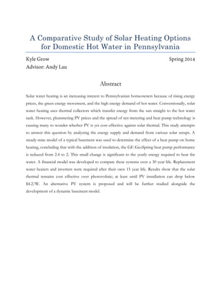 A Comparative Study of Solar Heating Options
for Domestic Hot Water in Pennsylvania
Abstract
Solar water heating is an increasing interest to Pennsylvanian homeowners because of rising energy
prices, the green energy movement, and the high energy demand of hot water. Conventionally, solar
water heating uses thermal collectors which transfer energy from the sun straight to the hot water
tank. However, plummeting PV prices and the spread of net-metering and heat pump technology is
causing many to wonder whether PV is yet cost effective against solar thermal. This study attempts
to answer this question by analyzing the energy supply and demand from various solar setups. A
steady-state model of a typical basement was used to determine the effect of a heat pump on home
heating, concluding that with the addition of insulation, the GE GeoSpring heat pump performance
is reduced from 2.4 to 2. This small change is significant to the yearly energy required to heat the
water. A financial model was developed to compare these systems over a 30 year life. Replacement
water heaters and inverters were required after their own 15 year life. Results show that the solar
thermal remains cost effective over photovoltaic; at least until PV installation can drop below
$4.2/W. An alternative PV system is proposed and will be further studied alongside the
development of a dynamic basement model.
 