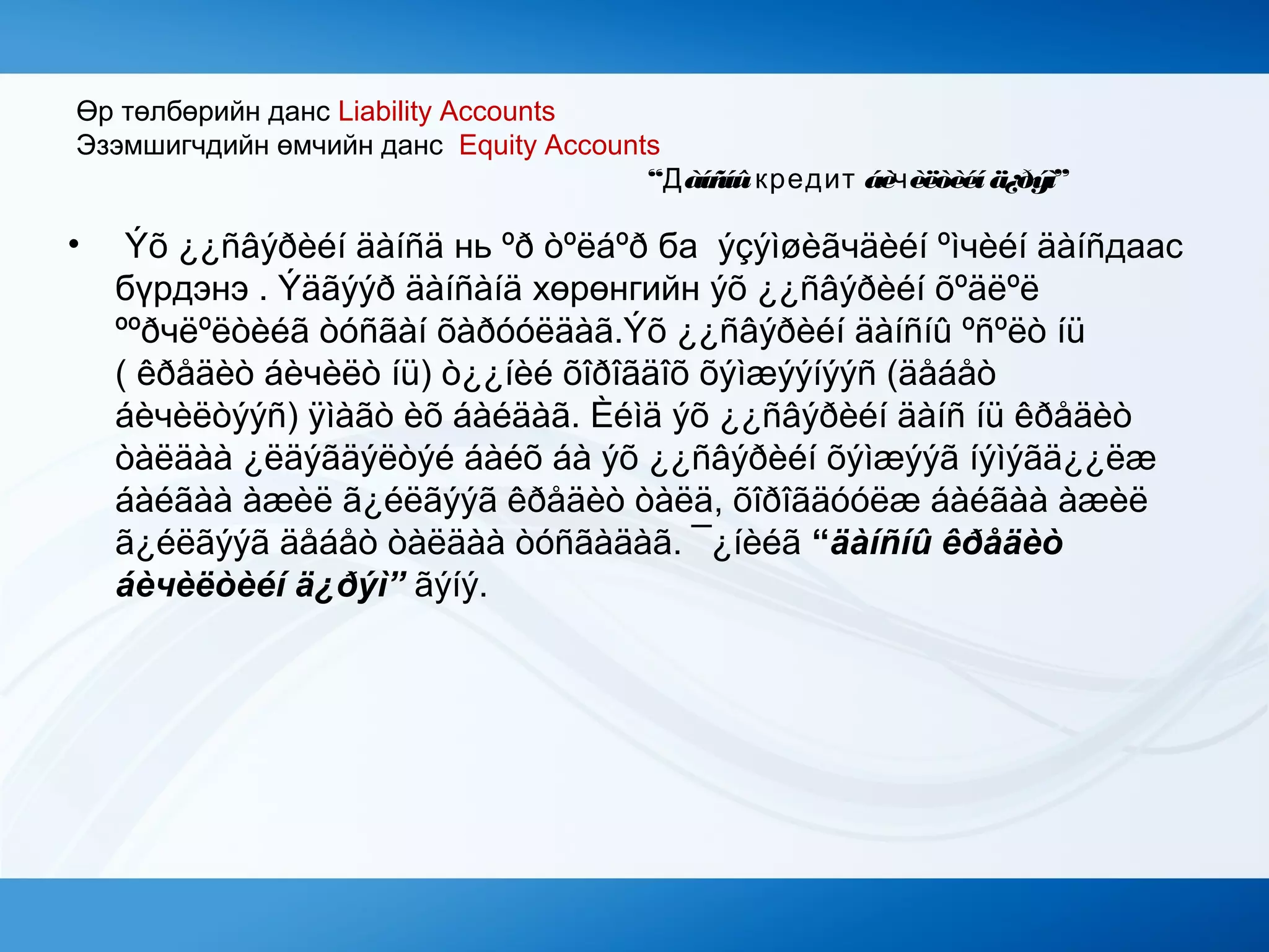 Өр төлбөрийн данс Liability Accounts
Эзэмшигчдийн өмчийн данс Equity Accounts
“Дàíñíûкредит áèчèëòèéí ä¿ðýì”
• Ýõ ¿¿ñâýðèéí äàíñä нь ºð òºëáºð ба ýçýìøèãчäèéí ºìчèéí äàíñдаас
бүрдэнэ . Ýäãýýð äàíñàíä хөрөнгийн ýõ ¿¿ñâýðèéí õºäëºë
ººðчëºëòèéã òóñãàí õàðóóëäàã.Ýõ ¿¿ñâýðèéí äàíñíû ºñºëò íü
( êðåäèò áèчèëò íü) ò¿¿íèé õîðîãäîõ õýìæýýíýýñ (äåáåò
áèчèëòýýñ) ÿìàãò èõ áàéäàã. Èéìä ýõ ¿¿ñâýðèéí äàíñ íü êðåäèò
òàëäàà ¿ëäýãäýëòýé áàéõ áà ýõ ¿¿ñâýðèéí õýìæýýã íýìýãä¿¿ëæ
áàéãàà àæèë ã¿éëãýýã êðåäèò òàëä, õîðîãäóóëæ áàéãàà àæèë
ã¿éëãýýã äåáåò òàëäàà òóñãàäàã. ¯¿íèéã “äàíñíû êðåäèò
áèчèëòèéí ä¿ðýì” ãýíý.
 