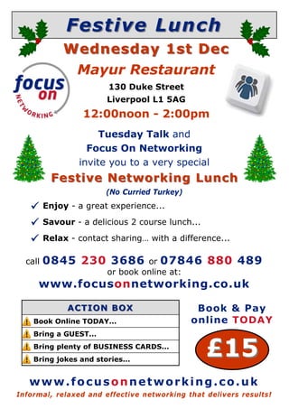 Festive LunchFestive Lunch
 Enjoy - a great experience...
 Savour - a delicious 2 course lunch...
 Relax - contact sharing… with a difference...
Informal, relaxed and effective networking that delivers results!
call 0845 230 3686 or 07846 880 489
or book online at:
www.focusonnetworking.co.uk
£15£15
Book Online TODAY...
Bring a GUEST...
Bring plenty of BUSINESS CARDS...
Bring jokes and stories...
ACTION BOXACTION BOX
www.focusonnetworking.co.uk
Book & Pay
online TODAY
Wednesday 1st DecWednesday 1st Dec
Mayur Restaurant
130 Duke Street
Liverpool L1 5AG
12:00noon - 2:00pm
Tuesday Talk and
Focus On Networking
invite you to a very special
Festive Networking LuncFestive Networking Lunchh
(No Curried Turkey)
 