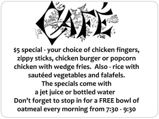 $5 special - your choice of chicken fingers,
zippy sticks, chicken burger or popcorn
chicken with wedge fries. Also - rice with
sautéed vegetables and falafels.
The specials come with
a jet juice or bottled water
Don’t forget to stop in for a FREE bowl of
oatmeal every morning from 7:30 - 9:30
 