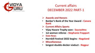 Current affairs
DECEMBER 2022 PART-1
 Awards and Honors
• Banker’s Bank of the Year Award - Canara
Bank
 Current Affairs Sports
• Vijay Hazare Trophy won - Saurashtra
• 1st woman referee - Stephanie Frappart
 State News
• Hornbill Festival 2022 begins - Nagaland
 Miscellaneous
• longest double-decker viaduct - Nagpur
 