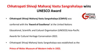 Chhatrapati Shivaji Maharaj Vastu Sangrahalaya wins
UNESCO Award
• Chhatrapati Shivaji Maharaj Vastu Sangrahalaya (CSMVS) was
conferred with the ‘Award of Excellence’ at the United Nations
Educational, Scientific and Cultural Organisation (UNESCO) Asia-Pacific
Awards for Cultural Heritage Conservation-2022.
• Chhatrapati Shivaji Maharaj Vastu Sangrahalaya was established as the
Prince of Wales Museum of Western India in 1922.
 