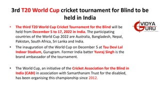 3rd T20 World Cup cricket tournament for Blind to be
held in India
• The third T20 World Cup Cricket Tournament for the Blind will be
held from December 5 to 17, 2022 in India. The participating
countries of the World Cup 2022 are Australia, Bangladesh, Nepal,
Pakistan, South Africa, Sri Lanka and India.
• The inauguration of the World Cup on December 5 at Tau Devi Lal
Indoor Stadium, Gurugram. Former India batter Yuvraj Singh is the
brand ambassador of the tournament.
• The World Cup, an initiative of the Cricket Association for the Blind in
India (CABI) in association with Samarthanam Trust for the disabled,
has been organising this championship since 2012.
 
