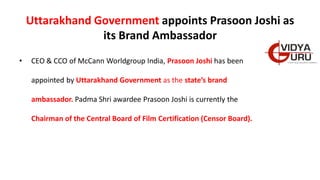 Uttarakhand Government appoints Prasoon Joshi as
its Brand Ambassador
• CEO & CCO of McCann Worldgroup India, Prasoon Joshi has been
appointed by Uttarakhand Government as the state’s brand
ambassador. Padma Shri awardee Prasoon Joshi is currently the
Chairman of the Central Board of Film Certification (Censor Board).
 