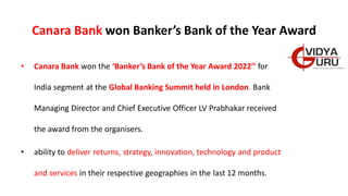 Canara Bank won Banker’s Bank of the Year Award
• Canara Bank won the ‘Banker’s Bank of the Year Award 2022’’ for
India segment at the Global Banking Summit held in London. Bank
Managing Director and Chief Executive Officer LV Prabhakar received
the award from the organisers.
• ability to deliver returns, strategy, innovation, technology and product
and services in their respective geographies in the last 12 months.
 