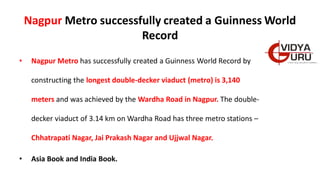 Nagpur Metro successfully created a Guinness World
Record
• Nagpur Metro has successfully created a Guinness World Record by
constructing the longest double-decker viaduct (metro) is 3,140
meters and was achieved by the Wardha Road in Nagpur. The double-
decker viaduct of 3.14 km on Wardha Road has three metro stations –
Chhatrapati Nagar, Jai Prakash Nagar and Ujjwal Nagar.
• Asia Book and India Book.
 