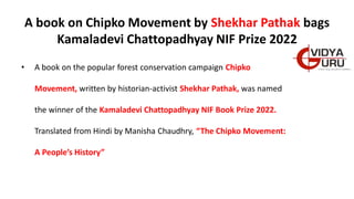 A book on Chipko Movement by Shekhar Pathak bags
Kamaladevi Chattopadhyay NIF Prize 2022
• A book on the popular forest conservation campaign Chipko
Movement, written by historian-activist Shekhar Pathak, was named
the winner of the Kamaladevi Chattopadhyay NIF Book Prize 2022.
Translated from Hindi by Manisha Chaudhry, “The Chipko Movement:
A People’s History”
 