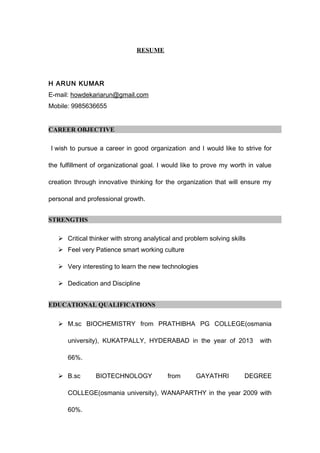 RESUME
H ARUN KUMAR
E-mail: howdekariarun@gmail.com
Mobile: 9985636655
CAREER OBJECTIVE
I wish to pursue a career in good organization and I would like to strive for
the fulfillment of organizational goal. I would like to prove my worth in value
creation through innovative thinking for the organization that will ensure my
personal and professional growth.
STRENGTHS
 Critical thinker with strong analytical and problem solving skills
 Feel very Patience smart working culture
 Very interesting to learn the new technologies
 Dedication and Discipline
EDUCATIONAL QUALIFICATIONS
 M.sc BIOCHEMISTRY from PRATHIBHA PG COLLEGE(osmania
university), KUKATPALLY, HYDERABAD in the year of 2013 with
66%.
 B.sc BIOTECHNOLOGY from GAYATHRI DEGREE
COLLEGE(osmania university), WANAPARTHY in the year 2009 with
60%.
 