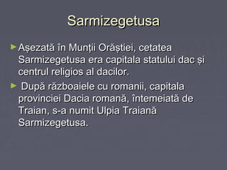 Sarmizegetusa
► Aşezată în Munţii Orăştiei, cetatea

Sarmizegetusa era capitala statului dac şi
centrul religios al dacilor.
► După războaiele cu romanii, capitala
provinciei Dacia romană, întemeiată de
Traian, s-a numit Ulpia Traiană
Sarmizegetusa.

 