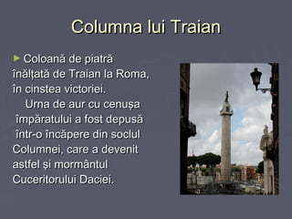 Columna lui Traian
► Coloană de piatră

înălţată de Traian la Roma,
în cinstea victoriei.
Urna de aur cu cenuşa
împăratului a fost depusă
într-o încăpere din soclul
Columnei, care a devenit
astfel şi mormântul
Cuceritorului Daciei.

 
