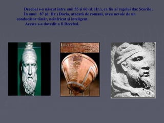 Decebal s-a născut între anii 55 şi 60 (d. Hr.), ca fiu al regelui dac Scorilo .
În anul 87 (d. Hr.) Dacia, atacată de romani, avea nevoie de un
conducător tânăr, neînfricat şi inteligent.
Acesta s-a dovedit a fi Decebal.

 