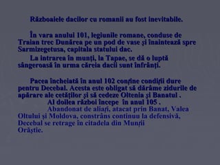 Războaiele dacilor cu romanii au fost inevitabile.
În vara anului 101, legiunile romane, conduse de
Traian trec Dunărea pe un pod de vase şi înaintează spre
Sarmizegetusa, capitala statului dac.
La intrarea în munţi, la Tapae, se dă o luptă
sângeroasă în urma căreia dacii sunt înfrânţi.
Pacea încheiată în anul 102 conţine condiţii dure
pentru Decebal. Acesta este obligat să dărâme zidurile de
apărare ale cetăţilor şi să cedeze Oltenia şi Banatul .
Al doilea război începe în anul 105 .
Abandonat de aliaţi, atacat prin Banat, Valea
Oltului şi Moldova, constrâns continuu la defensivă,
Decebal se retrage în citadela din Munţii
Orăştie.

 