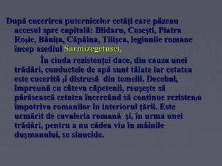 După cucerirea puternicelor cetăţi care păzeau
accesul spre capitală: Blidaru, Coseşti, Piatra
Roşie, Băniţa, Căpâlna, Tilişca, legiunile romane
încep asediul Sarmizegetusei.
În ciuda rezistenţei dace, din cauza unei
trădări, conductele de apă sunt tăiate iar cetatea
este cucerită şi distrusă din temelii. Decebal,
împreună cu câteva căpetenii, reuşeşte să
părăsească cetatea încercând să continue rezistenţa
împotriva romanilor în interiorul ţării. Este
urmărit de cavaleria romană şi, în urma unei
trădåri, pentru a nu cădea viu în mâinile
duşmanului, se sinucide.

 