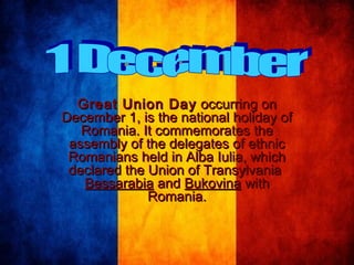Great Union Day  occurring on
December 1, is the national holiday of
Romania. It commemorates the
assembly of the delegates of ethnic
Romanians held in Alba Iulia, which
declared the Union of Transylvania
Bessarabia and Bukovina with
Romania.

 