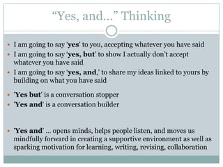 “Yes, and…” ThinkingI am going to say 'yes' to you, accepting whatever you have saidI am going to say ‘yes, but’ to show I actually don’t accept whatever you have saidI am going to say ‘yes, and,' to share my ideas linked to yours by building on what you have said  'Yes but' is a conversation stopper'Yes and' is a conversation builder'Yes and' … opens minds, helps people listen, and moves us mindfully forward in creating a supportive environment as well as sparking motivation for learning, writing, revising, collaboration