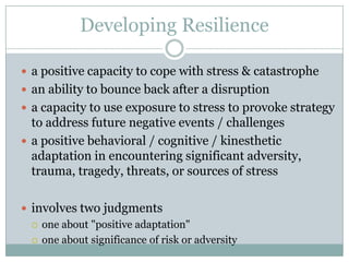 Developing Resiliencea positive capacity to cope with stress & catastrophean ability to bounce back after a disruptiona capacity to use exposure to stress to provoke strategy to address future negative events / challengesa positive behavioral / cognitive / kinesthetic adaptation in encountering significant adversity, trauma, tragedy, threats, or sources of stressinvolves two judgmentsone about "positive adaptation" one about significance of risk or adversity