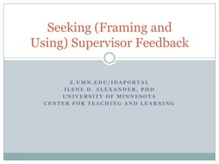 z.umn.edu/idaportal Ilene d. Alexander, phd University of Minnesota Center for teaching and learning Seeking (Framing and Using) Supervisor Feedback 