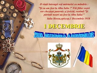1 DECEMBRIE1 DECEMBRIE
O viaţă întreagă veţi mărturisi cu mândrie :
”Şi eu am fost la Alba Iulia !” Fiii fiilor voştri
vor chezăşui puternic şi fericiţi, rostind:”Şi
părinţii noştri au fost la Alba Iulia!”
Iuliu Hossu,episcop,1 Decembrie 1918
 