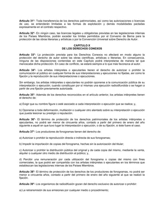 Artículo 31°- Toda transferencia de los derechos patrimoniales, así como las autorizaciones o licencias
de uso, se entenderán limitadas a las formas de explotación y demás modalidades pactadas
expresamente en el contrato respectivo.
Artículo 32°- En ningún caso, las licencias legales u obligatorias previstas en las legislaciones internas
de los Países Miembros, podrán exceder los límites permitidos por el Convenio de Berna para la
protección de las obras literarias y artísticas o por la Convención Universal sobre Derecho de Autor.
CAPITULO X
DE LOS DERECHOS CONEXOS
Artículo 33°- La protección prevista para los Derechos Conexos no afectará en modo alguno la
protección del derecho de autor sobre las obras científicas, artísticas o literarias. En consecuencia,
ninguna de las disposiciones contenidas en este Capítulo podrá interpretarse de manera tal que
menoscabe dicha protección. En caso de conflicto, se estará siempre a lo que más favorezca al autor.
Artículo 34°- Los artistas intérpretes o ejecutantes tienen el derecho de autorizar o prohibir la
comunicación al público en cualquier forma de sus interpretaciones y ejecuciones no fijadas, así como la
fijación y la reproducción de sus interpretaciones o ejecuciones.
Sin embargo, los artistas intérpretes o ejecutantes no podrán oponerse a la comunicación pública de su
interpretación o ejecución, cuando constituyan por sí mismas una ejecución radiodifundida o se hagan a
partir de una fijación previamente autorizada.
Artículo 35°- Además de los derechos reconocidos en el artículo anterior, los artistas intérpretes tienen
el derecho de:
a) Exigir que su nombre figure o esté asociado a cada interpretación o ejecución que se realice; y,
b) Oponerse a toda deformación, mutilación o cualquier otro atentado sobre su interpretación o ejecución
que pueda lesionar su prestigio o reputación.
Artículo 36°- El término de protección de los derechos patrimoniales de los artistas intérpretes o
ejecutantes, no podrá ser menor de cincuenta años, contado a partir del primero de enero del año
siguiente a aquél en que tuvo lugar la interpretación o ejecución, o de su fijación, si éste fuere el caso.
Artículo 37°- Los productores de fonogramas tienen del derecho de:
a) Autorizar o prohibir la reproducción directa o indirecta de sus fonogramas;
b) Impedir la importación de copias del fonograma, hechas sin la autorización del titular;
c) Autorizar o prohibir la distribución pública del original y de cada copia del mismo, mediante la venta,
alquiler o cualquier otro medio de distribución al público; y,
d) Percibir una remuneración por cada utilización del fonograma o copias del mismo con fines
comerciales, la que podrá ser compartida con los artistas intérpretes o ejecutantes en los términos que
establezcan las legislaciones internas de los Países Miembros.
Artículo 38°- El término de protección de los derechos de los productores de fonogramas, no podrá ser
menor a cincuenta años, contado a partir del primero de enero del año siguiente al que se realizó la
fijación.
Artículo 39°- Los organismos de radiodifusión gozan del derecho exclusivo de autorizar o prohibir:
a) La retransmisión de sus emisiones por cualquier medio o procedimiento;

 