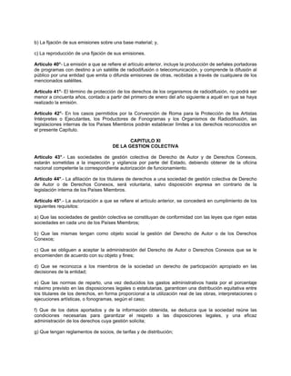 b) La fijación de sus emisiones sobre una base material; y,
c) La reproducción de una fijación de sus emisiones.
Artículo 40°- La emisión a que se refiere el artículo anterior, incluye la producción de señales portadoras
de programas con destino a un satélite de radiodifusión o telecomunicación, y comprende la difusión al
público por una entidad que emita o difunda emisiones de otras, recibidas a través de cualquiera de los
mencionados satélites.
Artículo 41°- El término de protección de los derechos de los organismos de radiodifusión, no podrá ser
menor a cincuenta años, contado a partir del primero de enero del año siguiente a aquél en que se haya
realizado la emisión.
Artículo 42°- En los casos permitidos por la Convención de Roma para la Protección de los Artistas
Intérpretes o Ejecutantes, los Productores de Fonogramas y los Organismos de Radiodifusión, las
legislaciones internas de los Países Miembros podrán establecer límites a los derechos reconocidos en
el presente Capítulo.
CAPITULO XI
DE LA GESTION COLECTIVA
Artículo 43°.- Las sociedades de gestión colectiva de Derecho de Autor y de Derechos Conexos,
estarán sometidas a la inspección y vigilancia por parte del Estado, debiendo obtener de la oficina
nacional competente la correspondiente autorización de funcionamiento.
Artículo 44°.- La afiliación de los titulares de derechos a una sociedad de gestión colectiva de Derecho
de Autor o de Derechos Conexos, será voluntaria, salvo disposición expresa en contrario de la
legislación interna de los Países Miembros.
Artículo 45°.- La autorización a que se refiere el artículo anterior, se concederá en cumplimiento de los
siguientes requisitos:
a) Que las sociedades de gestión colectiva se constituyan de conformidad con las leyes que rigen estas
sociedades en cada uno de los Países Miembros;
b) Que las mismas tengan como objeto social la gestión del Derecho de Autor o de los Derechos
Conexos;
c) Que se obliguen a aceptar la administración del Derecho de Autor o Derechos Conexos que se le
encomienden de acuerdo con su objeto y fines;
d) Que se reconozca a los miembros de la sociedad un derecho de participación apropiado en las
decisiones de la entidad;
e) Que las normas de reparto, una vez deducidos los gastos administrativos hasta por el porcentaje
máximo previsto en las disposiciones legales o estatutarias, garanticen una distribución equitativa entre
los titulares de los derechos, en forma proporcional a la utilización real de las obras, interpretaciones o
ejecuciones artísticas, o fonogramas, según el caso;
f) Que de los datos aportados y de la información obtenida, se deduzca que la sociedad reúne las
condiciones necesarias para garantizar el respeto a las disposiciones legales, y una eficaz
administración de los derechos cuya gestión solicita;
g) Que tengan reglamentos de socios, de tarifas y de distribución;

 