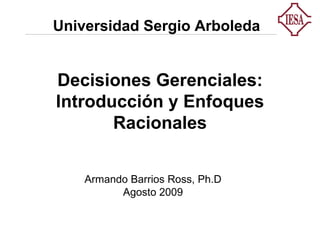 Decisiones Gerenciales: Introducción y Enfoques Racionales Armando Barrios Ross, Ph.D Agosto 2009 Universidad Sergio Arboleda 