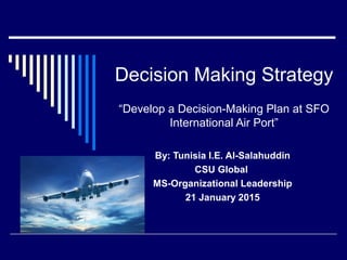 Decision Making Strategy
“Develop a Decision-Making Plan at SFO
International Air Port”
By: Tunisia I.E. Al-Salahuddin
CSU Global
MS-Organizational Leadership
21 January 2015
 