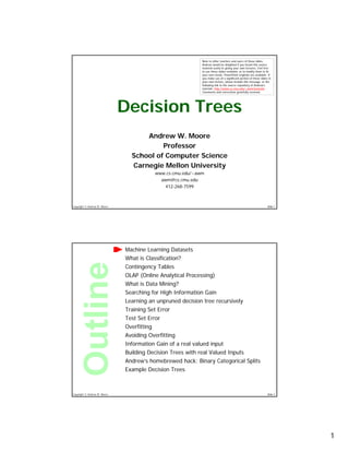 1
Copyright © Andrew W. Moore Slide 1
Decision Trees
Andrew W. Moore
Professor
School of Computer Science
Carnegie Mellon University
www.cs.cmu.edu/~awm
awm@cs.cmu.edu
412-268-7599
Note to other teachers and users of these slides.
Andrew would be delighted if you found this source
material useful in giving your own lectures. Feel free
to use these slides verbatim, or to modify them to fit
your own needs. PowerPoint originals are available. If
you make use of a significant portion of these slides in
your own lecture, please include this message, or the
following link to the source repository of Andrew’s
tutorials: http://www.cs.cmu.edu/~awm/tutorials .
Comments and corrections gratefully received.
Copyright © Andrew W. Moore Slide 2
Machine Learning Datasets
What is Classification?
Contingency Tables
OLAP (Online Analytical Processing)
What is Data Mining?
Searching for High Information Gain
Learning an unpruned decision tree recursively
Training Set Error
Test Set Error
Overfitting
Avoiding Overfitting
Information Gain of a real valued input
Building Decision Trees with real Valued Inputs
Andrew’s homebrewed hack: Binary Categorical Splits
Example Decision Trees
 