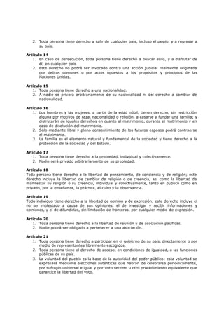 2. Toda persona tiene derecho a salir de cualquier país, incluso el pr
                                                                        opio, y a regresar a
      su país.

Artículo 14
   1. En caso de persecución, toda persona tiene derecho a buscar asilo, y a disfrutar de
       él, en cualquier país.
   2. Este derecho no podrá ser invocado contra una acción judicial realmente originada
       por delitos comunes o por actos opuestos a los propósitos y principios de las
       Naciones Unidas.

Artículo 15
   1. Toda persona tiene derecho a una nacionalidad.
   2. A nadie se privará arbitrariamente de su nacionalidad ni del derecho a cambiar de
       nacionalidad.

Artículo 16
   1. Los hombres y las mujeres, a partir de la edad núbil, tienen derecho, sin restricción
       alguna por motivos de raza, nacionalidad o religión, a casarse y fundar una familia; y
       disfrutarán de iguales derechos en cuanto al matrimonio, durante el matrimonio y en
       caso de disolución del matrimonio.
   2. Sólo mediante libre y pleno consentimiento de los futuros esposos podrá contraerse
       el matrimonio.
   3. La familia es el elemento natural y fundamental de la sociedad y tiene derecho a la
       protección de la sociedad y del Estado.

Artículo 17
   1. Toda persona tiene derecho a la propiedad, individual y colectivamente.
   2. Nadie será privado arbitrariamente de su propiedad.

Artículo 18
Toda persona tiene derecho a la libertad de pensamiento, de conciencia y de religión; este
derecho incluye la libertad de cambiar de religión o de creencia, así como la libertad de
manifestar su religión o su creencia, individual y colectivamente, tanto en público como en
privado, por la enseñanza, la práctica, el culto y la observancia.

Artículo 19
Todo individuo tiene derecho a la libertad de opinión y de expresión; este derecho incluye el
no ser molestado a causa de sus opiniones, el de investigar y recibir informaciones y
opiniones, y el de difundirlas, sin limitación de fronteras, por cualquier medio de expresión.

Artículo 20
   1. Toda persona tiene derecho a la libertad de reunión y de asociación pacíficas.
   2. Nadie podrá ser obligado a pertenecer a una asociación.

Artículo 21
   1. Toda persona tiene derecho a participar en el gobierno de su país, directamente o por
       medio de representantes libremente escogidos.
   2. Toda persona tiene el derecho de acceso, en condiciones de igualdad, a las funciones
       públicas de su país.
   3. La voluntad del pueblo es la base de la autoridad del poder público; esta voluntad se
       expresará mediante elecciones auténticas que habrán de celebrarse periódicamente,
       por sufragio universal e igual y por voto secreto u otro procedimiento equivalente que
       garantice la libertad del voto.
 