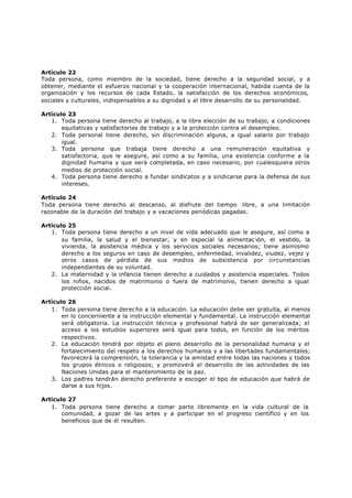 Artículo 22
Toda persona, como miembro de la sociedad, tiene derecho a la seguridad social, y a
obtener, mediante el esfuerzo nacional y la cooperación internacional, habida cuenta de la
organización y los recursos de cada Estado, la satisfacción de los derechos económicos,
sociales y culturales, indispensables a su dignidad y al libre desarrollo de su personalidad.

Artículo 23
   1. Toda persona tiene derecho al trabajo, a la libre elección de su trabajo, a condiciones
       equitativas y satisfactorias de trabajo y a la protección contra el desempleo.
   2. Toda personal tiene derecho, sin discriminación alguna, a igual salario por trabajo
       igual.
   3. Toda persona que trabaja tiene derecho a una remuneración equitativa y
       satisfactoria, que le asegure, así como a su familia, una existencia conforme a la
       dignidad humana y que será completada, en caso necesario, por cualesquiera otros
       medios de protección social.
   4. Toda persona tiene derecho a fundar sindicatos y a sindicarse para la defensa de sus
       intereses.

Artículo 24
Toda persona tiene derecho al descanso, al disfrute del tiempo libre, a una limitación
razonable de la duración del trabajo y a vacaciones periódicas pagadas.

Artículo 25
   1. Toda persona tiene derecho a un nivel de vida adecuado que le asegure, así como a
       su familia, la salud y el bienestar, y en especial la alimentac ión, el vestido, la
       vivienda, la asistencia médica y los servicios sociales necesarios; tiene asimismo
       derecho a los seguros en caso de desempleo, enfermedad, invalidez, viudez, vejez y
       otros casos de pérdida de sus medios de subsistencia por circunstancias
       independientes de su voluntad.
   2. La maternidad y la infancia tienen derecho a cuidados y asistencia especiales. Todos
       los niños, nacidos de matrimonio o fuera de matrimonio, tienen derecho a igual
       protección social.

Artículo 26
   1. Toda persona tiene derecho a la educación. La educación debe ser gratuita, al menos
       en lo concerniente a la instrucción elemental y fundamental. La instrucción elemental
       será obligatoria. La instrucción técnica y profesional habrá de ser generalizada; el
       acceso a los estudios superiores será igual para todos, en función de los méritos
       respectivos.
   2. La educación tendrá por objeto el pleno desarrollo de la personalidad humana y el
       fortalecimiento del respeto a los derechos humanos y a las libertades fundamentales;
       favorecerá la comprensión, la tolerancia y la amistad entre todas las naciones y todos
       los grupos étnicos o religiosos; y promoverá el desarrollo de las actividades de las
       Naciones Unidas para el mantenimiento de la paz.
   3. Los padres tendrán derecho preferente a escoger el tipo de educación que habrá de
       darse a sus hijos.

Artículo 27
   1. Toda persona tiene derecho a tomar parte libremente en la vida cultural de la
       comunidad, a gozar de las artes y a participar en el progreso científico y en los
       beneficios que de él resulten.
 