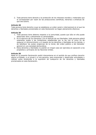 2. Toda persona tiene derecho a la protección de los intereses morales y materiales que
      le correspondan por razón de las producciones científicas, literarias o artísticas de
      que sea autora.

Artículo 28
Toda persona tiene derecho a que se establezca un orden social e internacional en el que los
derechos y libertades proclamados en esta Declaración se hagan plenamente efectivos.

Artículo 29
   1. Toda persona tiene deberes respecto a la comunidad, puesto que sólo en ella puede
       desarrollar libre y plenamente su personalidad.
   2. En el ejercicio de sus derechos y en el disfrute de sus libertades, toda persona estará
       solamente sujeta a las limitaciones establecidas por la ley con el único fin de
       asegurar el reconocimiento y el respeto de los derechos y libertades de los demás, y
       de satisfacer las justas exigencias de la moral, del orden público y del bienestar
       general en una sociedad democrática.
   3. Estos derechos y libertades no podrán en ningún caso ser ejercidos en oposición a los
       propósitos y principios de las Naciones Unidas.

Artículo 30
Nada en la presente Declaración podrá interpretarse en el sentido de que confiere derecho
alguno al Estado, a un grupo o a una persona, para emprender y desarrollar actividades o
realizar actos tendientes a la supresión de cualquie ra de los derechos y libertades
proclamados en esta Declaración.
 