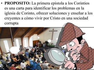 • PROPOSITO: La primera epístola a los Corintios
es una carta para identificar los problemas en la
iglesia de Corinto, ofrecer soluciones y enseñar a los
creyentes a cómo vivir por Cristo en una sociedad
corrupta

 