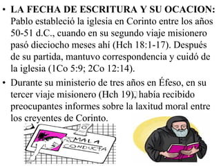 • LA FECHA DE ESCRITURA Y SU OCACION:
Pablo estableció la iglesia en Corinto entre los años
50-51 d.C., cuando en su segundo viaje misionero
pasó dieciocho meses ahí (Hch 18:1-17). Después
de su partida, mantuvo correspondencia y cuidó de
la iglesia (1Co 5:9; 2Co 12:14).
• Durante su ministerio de tres años en Éfeso, en su
tercer viaje misionero (﻿ch 19﻿ había recibido
H
),
preocupantes informes sobre la laxitud moral entre
los creyentes de Corinto.

 