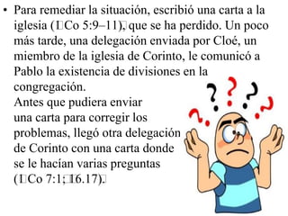 • Para remediar la situación, escribió una carta a la
iglesia (﻿Co 5:9–11﻿ que se ha perdido. Un poco
1
),
más tarde, una delegación enviada por Cloé, un
miembro de la iglesia de Corinto, le comunicó a
Pablo la existencia de divisiones en la
congregación.
Antes que pudiera enviar
una carta para corregir los
problemas, llegó otra delegación
de Corinto con una carta donde
se le hacían varias preguntas
(﻿Co 7:1﻿ 6.17﻿
1
; ﻿ ).
1

 