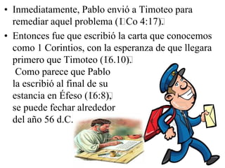 • Inmediatamente, Pablo envió a Timoteo para
remediar aquel problema (﻿Co 4:17﻿
1
).
• Entonces fue que escribió la carta que conocemos
como 1 Corintios, con la esperanza de que llegara
primero que Timoteo (﻿ ).
16.10﻿
Como parece que Pablo
la escribió al final de su
estancia en Éfeso (﻿ ),
16:8﻿
se puede fechar alrededor
del año 56 d.C.

 