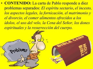 • CONTENIDO: La carta de Pablo responde a diez
problemas separados: El espíritu sectario, el incesto,
los aspectos legales, la fornicación, el matrimonio y
el divorcio, el comer alimentos ofrecidos a los
ídolos, el uso del velo, la Cena del Señor, los dones
espirituales y la resurrección del cuerpo.

 