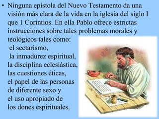 • Ninguna epístola del Nuevo Testamento da una
visión más clara de la vida en la iglesia del siglo I
que 1 Corintios. En ella Pablo ofrece estrictas
instrucciones sobre tales problemas morales y
teológicos tales como:
el sectarismo,
la inmadurez espiritual,
la disciplina eclesiástica,
las cuestiones éticas,
el papel de las personas
de diferente sexo y
el uso apropiado de
los dones espirituales.

 