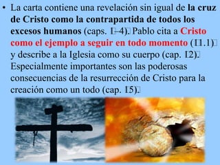 • La carta contiene una revelación sin igual de la cruz
de Cristo como la contrapartida de todos los
excesos humanos (caps. ﻿ ). Pablo cita a Cristo
1–4﻿
como el ejemplo a seguir en todo momento (﻿ )
11.1﻿
y describe a la Iglesia como su cuerpo (cap. ﻿ ).
12﻿
Especialmente importantes son las poderosas
consecuencias de la resurrección de Cristo para la
creación como un todo (cap. ﻿ ).
15﻿

 
