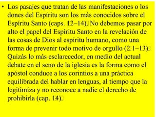 • Los pasajes que tratan de las manifestaciones o los
dones del Espíritu son los más conocidos sobre el
Espíritu Santo (caps. ﻿
12–14﻿ No debemos pasar por
).
alto el papel del Espíritu Santo en la revelación de
las cosas de Dios al espíritu humano, como una
forma de prevenir todo motivo de orgullo (﻿
2.1–13﻿
).
Quizás lo más esclarecedor, en medio del actual
debate en el seno de la iglesia es la forma como el
apóstol conduce a los corintios a una práctica
equilibrada del hablar en lenguas, al tiempo que la
legitimiza y no reconoce a nadie el derecho de
prohibirla (cap. ﻿ ).
14﻿

 