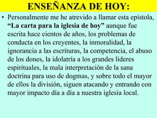 ENSEÑANZA DE HOY:
• Personalmente me he atrevido a llamar esta epístola,
“La carta para la iglesia de hoy” aunque fue
escrita hace cientos de años, los problemas de
conducta en los creyentes, la inmoralidad, la
ignorancia a las escrituras, la competencia, el abuso
de los dones, la idolatría a los grandes lideres
espirituales, la mala interpretación de la sana
doctrina para uso de dogmas, y sobre todo el mayor
de ellos la división, siguen atacando y entrando con
mayor impacto día a día a nuestra iglesia local.

 