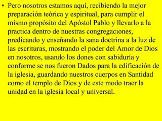 • Pero nosotros estamos aquí, recibiendo la mejor
preparación teórica y espiritual, para cumplir el
mismo propósito del Apóstol Pablo y llevarlo a la
practica dentro de nuestras congregaciones,
predicando y enseñando la sana doctrina a la luz de
las escrituras, mostrando el poder del Amor de Dios
en nosotros, usando los dones con sabiduría y
conforme se nos fueron Dados para la edificación de
la iglesia, guardando nuestros cuerpos en Santidad
como el templo de Dios y de este modo traer la
unidad en la iglesia local y universal.

 