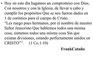 • Hoy en este día hagamos un compromiso con Dios,
Con nosotros y con la Iglesia, de llevar a cabo y
cumplir los propósitos Que se nos fueron dados en
1 de corintios para el cuerpo de Cristo.
“Les ruego pues hermanos, por el nombre de nuestro
Señor Jesucristo Que hablemos todos una misma
cosa, sintamos todos una misma cosa Sin que
existan divisiones, estando perfectamente unidos en
CRISTO””. (1 Co.1:10)
FrankCataño

 