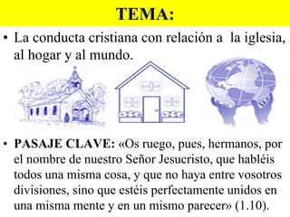 TEMA:
• La conducta cristiana con relación a la iglesia,
al hogar y al mundo.

• PASAJE CLAVE: «Os ruego, pues, hermanos, por
el nombre de nuestro Señor Jesucristo, que habléis
todos una misma cosa, y que no haya entre vosotros
divisiones, sino que estéis perfectamente unidos en
una misma mente y en un mismo parecer» (1.10).

 