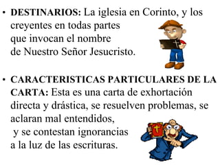 • DESTINARIOS: La iglesia en Corinto, y los

creyentes en todas partes
que invocan el nombre
de Nuestro Señor Jesucristo.
• CARACTERISTICAS PARTICULARES DE LA
CARTA: Esta es una carta de exhortación

directa y drástica, se resuelven problemas, se
aclaran mal entendidos,
y se contestan ignorancias
a la luz de las escrituras.

 