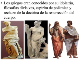 • Los griegos eran conocidos por su idolatría,
filosofías divisivas, espíritu de polémica y
rechazo de la doctrina de la resurrección del
cuerpo.

 