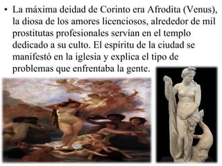 • La máxima deidad de Corinto era Afrodita (Venus),
la diosa de los amores licenciosos, alrededor de mil
prostitutas profesionales servían en el templo
dedicado a su culto. El espíritu de la ciudad se
manifestó en la iglesia y explica el tipo de
problemas que enfrentaba la gente.

 